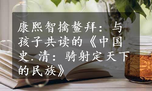 康熙智擒鳌拜：与孩子共读的《中国史.清：骑射定天下的民族》