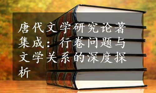 唐代文学研究论著集成：行卷问题与文学关系的深度探析