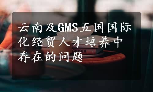 云南及GMS五国国际化经贸人才培养中存在的问题