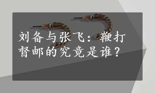 刘备与张飞：鞭打督邮的究竟是谁？