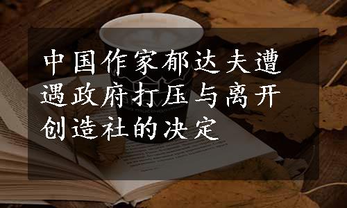 中国作家郁达夫遭遇政府打压与离开创造社的决定