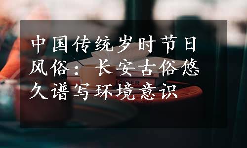 中国传统岁时节日风俗：长安古俗悠久谱写环境意识
