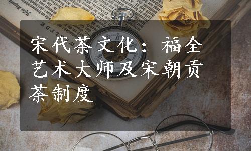 宋代茶文化：福全艺术大师及宋朝贡茶制度