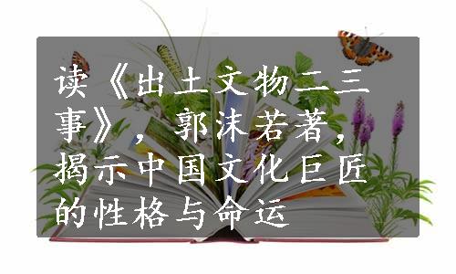 读《出土文物二三事》，郭沫若著，揭示中国文化巨匠的性格与命运