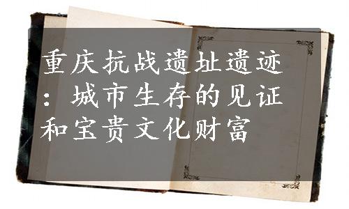 重庆抗战遗址遗迹：城市生存的见证和宝贵文化财富