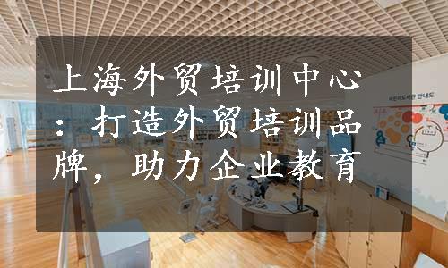 上海外贸培训中心：打造外贸培训品牌，助力企业教育