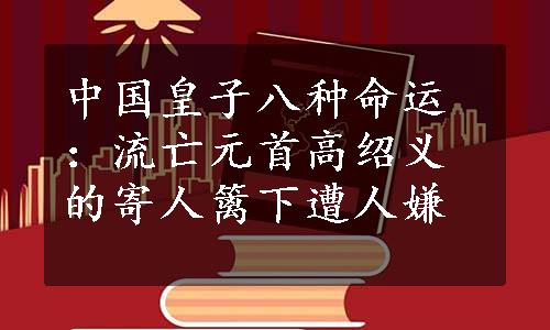 中国皇子八种命运：流亡元首高绍义的寄人篱下遭人嫌