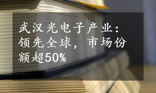 武汉光电子产业：领先全球，市场份额超50%