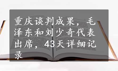 重庆谈判成果，毛泽东和刘少奇代表出席，43天详细记录