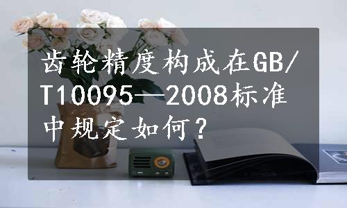 齿轮精度构成在GB/T10095—2008标准中规定如何？