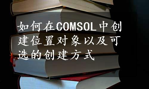 如何在COMSOL中创建位置对象以及可选的创建方式