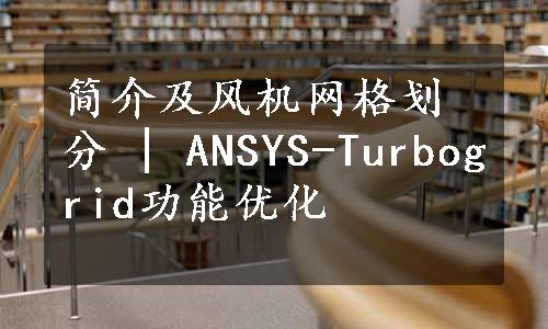 简介及风机网格划分 | ANSYS-Turbogrid功能优化