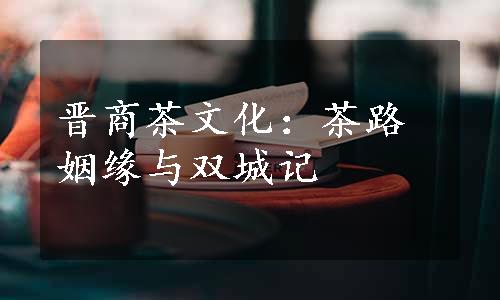 晋商茶文化：茶路姻缘与双城记