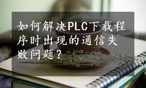 如何解决PLC下载程序时出现的通信失败问题？