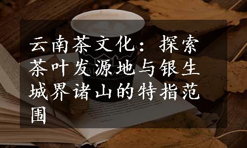 云南茶文化：探索茶叶发源地与银生城界诸山的特指范围
