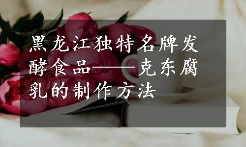 黑龙江独特名牌发酵食品——克东腐乳的制作方法