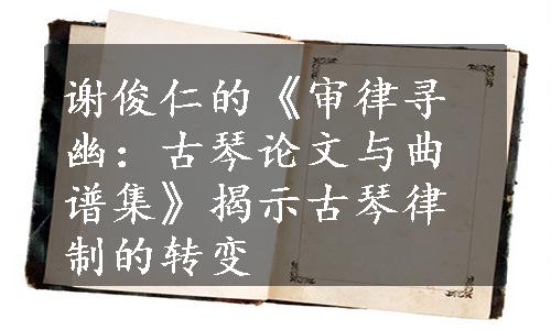 谢俊仁的《审律寻幽：古琴论文与曲谱集》揭示古琴律制的转变