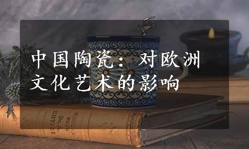 中国陶瓷：对欧洲文化艺术的影响