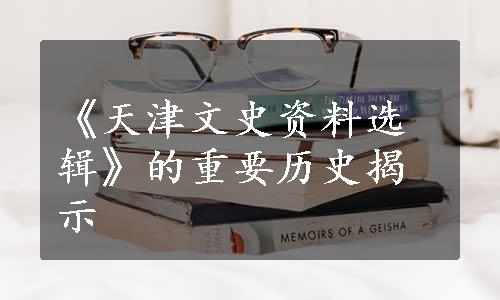 《天津文史资料选辑》的重要历史揭示