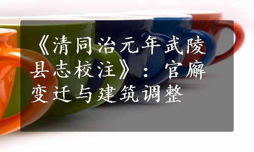 《清同治元年武陵县志校注》：官廨变迁与建筑调整