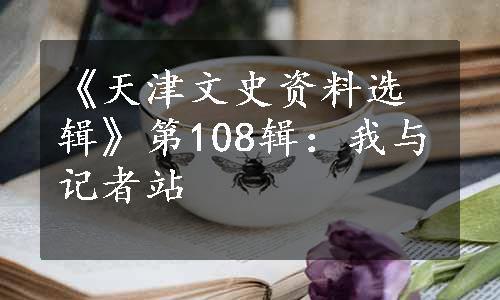 《天津文史资料选辑》第108辑：我与记者站