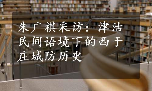 朱广祺采访：津沽民间语境下的西于庄城防历史