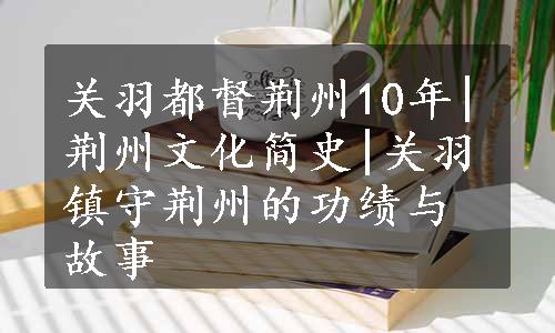 关羽都督荆州10年|荆州文化简史|关羽镇守荆州的功绩与故事
