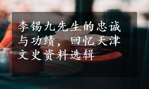 李锡九先生的忠诚与功绩，回忆天津文史资料选辑