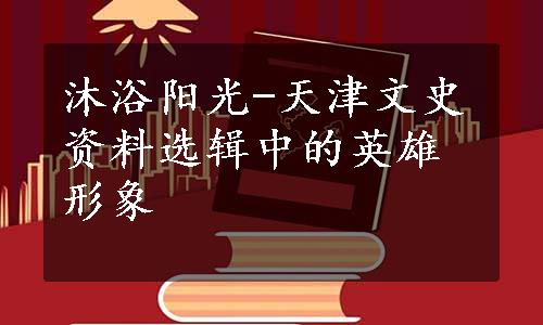沐浴阳光-天津文史资料选辑中的英雄形象