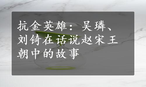 抗金英雄：吴璘、刘锜在话说赵宋王朝中的故事