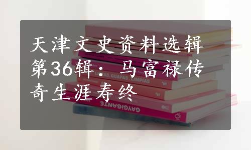 天津文史资料选辑第36辑：马富禄传奇生涯寿终