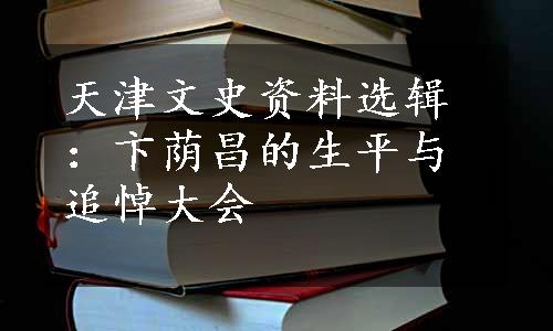 天津文史资料选辑：卞荫昌的生平与追悼大会