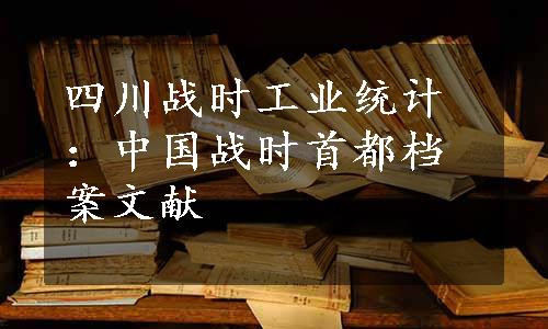 四川战时工业统计：中国战时首都档案文献