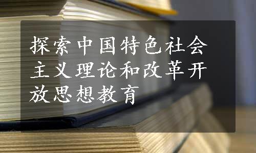 探索中国特色社会主义理论和改革开放思想教育