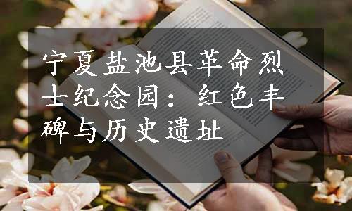 宁夏盐池县革命烈士纪念园：红色丰碑与历史遗址
