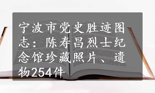 宁波市党史胜迹图志：陈寿昌烈士纪念馆珍藏照片、遗物254件