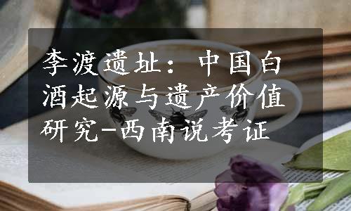 李渡遗址：中国白酒起源与遗产价值研究-西南说考证