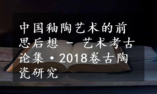 中国釉陶艺术的前思后想 - 艺术考古论集·2018卷古陶瓷研究