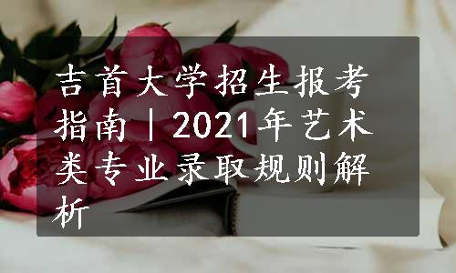 吉首大学招生报考指南｜2021年艺术类专业录取规则解析