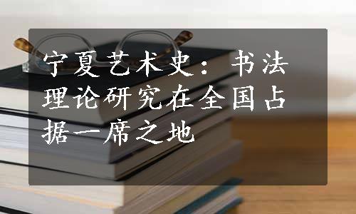 宁夏艺术史：书法理论研究在全国占据一席之地