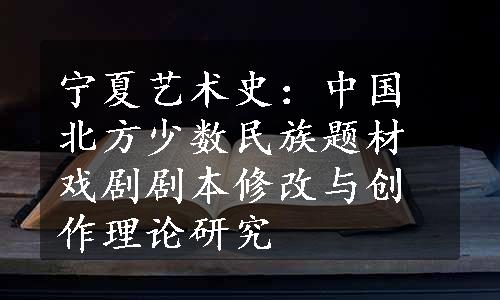 宁夏艺术史：中国北方少数民族题材戏剧剧本修改与创作理论研究