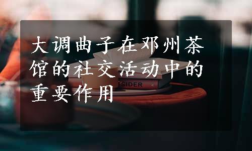 大调曲子在邓州茶馆的社交活动中的重要作用