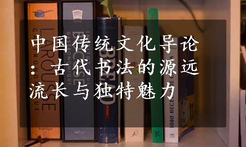 中国传统文化导论：古代书法的源远流长与独特魅力