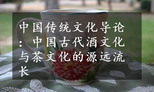 中国传统文化导论：中国古代酒文化与茶文化的源远流长