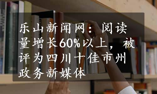 乐山新闻网：阅读量增长60%以上，被评为四川十佳市州政务新媒体