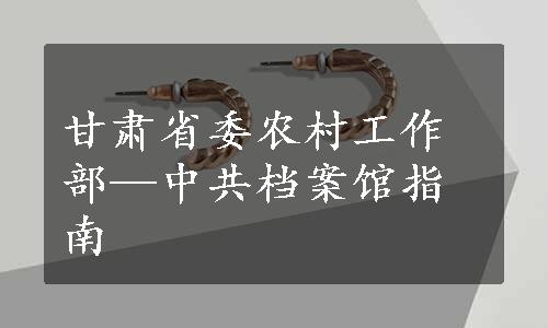 甘肃省委农村工作部—中共档案馆指南