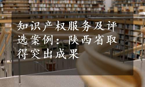 知识产权服务及评选案例：陕西省取得突出成果