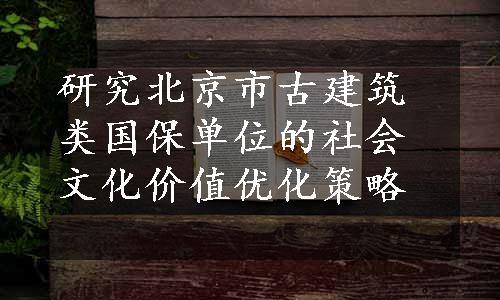 研究北京市古建筑类国保单位的社会文化价值优化策略