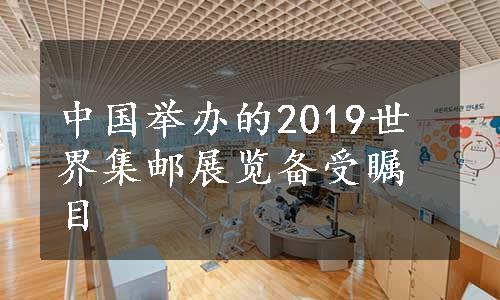 中国举办的2019世界集邮展览备受瞩目