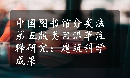 中国图书馆分类法第五版类目沿革注释研究：建筑科学成果
